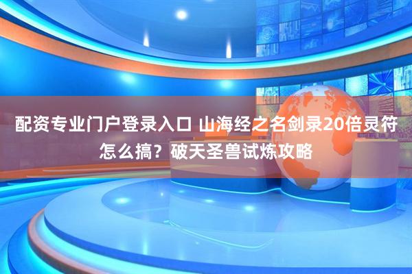 配资专业门户登录入口 山海经之名剑录20倍灵符怎么搞？破天圣兽试炼攻略
