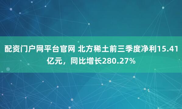 配资门户网平台官网 北方稀土前三季度净利15.41亿元，同比增长280.27%