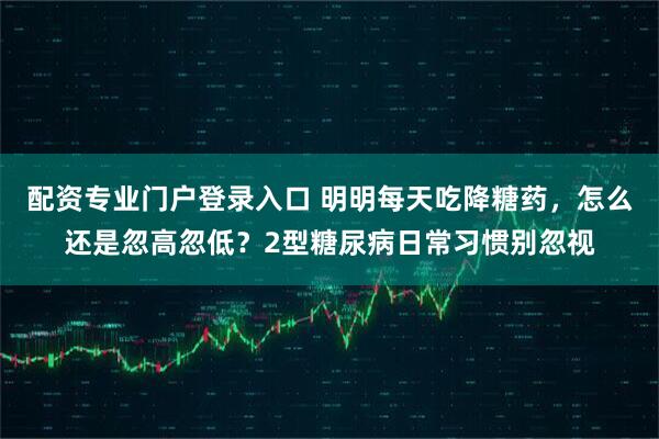 配资专业门户登录入口 明明每天吃降糖药，怎么还是忽高忽低？2型糖尿病日常习惯别忽视