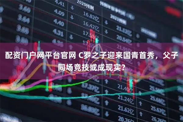 配资门户网平台官网 C罗之子迎来国青首秀,父子同场竞技或成现实?