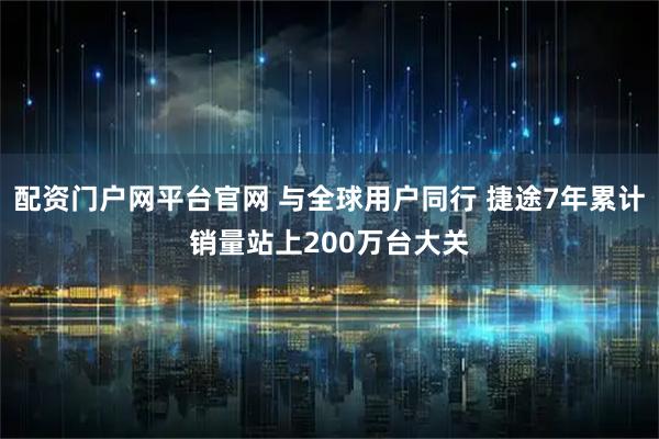配资门户网平台官网 与全球用户同行 捷途7年累计销量站上200万台大关