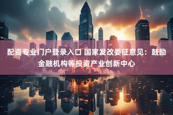 配资专业门户登录入口 国家发改委征意见:鼓励金融机构等投资产业创新中心