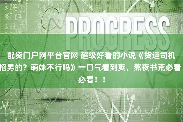 配资门户网平台官网 超级好看的小说《货运司机只招男的？萌妹不行吗》一口气看到爽，熬夜书荒必看！！