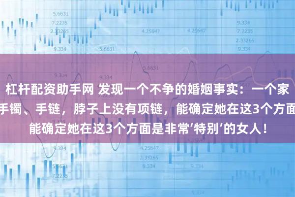 杠杆配资助手网 发现一个不争的婚姻事实：一个家庭中，女人手上没有手镯、手链，脖子上没有项链，能确定她在这3个方面是非常‘特别’的女人！
