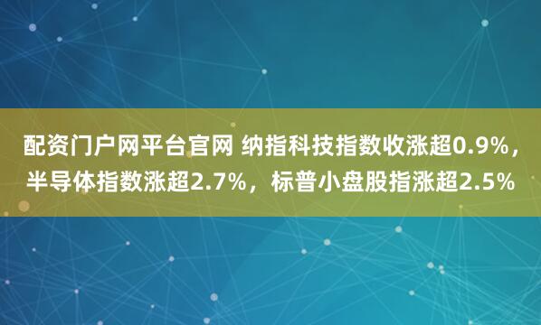 配资门户网平台官网 纳指科技指数收涨超0.9%，半导体指数涨超2.7%，标普小盘股指涨超2.5%