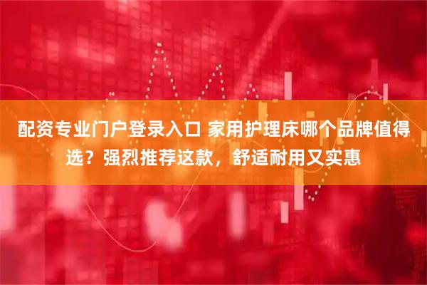 配资专业门户登录入口 家用护理床哪个品牌值得选？强烈推荐这款，舒适耐用又实惠