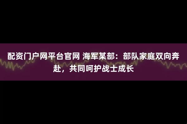 配资门户网平台官网 海军某部：部队家庭双向奔赴，共同呵护战士成长